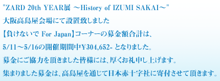 "ZARD 20th YEAR展 ～History of IZUMI SAKAI～"大阪高島屋会場にて設置致しました
【負けないで For Japan】コーナーの募金額合計は、5/11～5/16の開催期間
中￥304,652- となりました。
募金にご協力を頂きました皆様には、厚くお礼申し上げます。
集まりました募金は、高島屋を通じて日本赤十字社に寄付させて頂きます。
