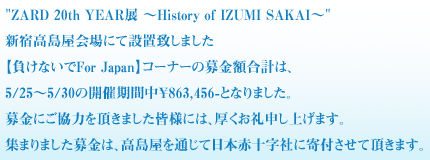 ZARD 20th YEAR展 ～History of IZUMI SAKAI～
新宿高島屋会場にて設置致しました
【負けないでFor Japan】コーナーの募金額合計は、
5/25～5/30の開催期間中￥863,456-となりました。
募金にご協力を頂きました皆様には、厚くお礼申し上げます。
集まりました募金は、高島屋を通じて日本赤十字社に寄付させて頂きます。
