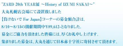 ZARD 20th YEAR展 ～History of IZUMI SAKAI～
大丸札幌店会場にて設置致しました
【負けないで For Japan】コーナーの募金額合計は、
8/10～8/15の開催期間中￥89,612-となりました。
募金にご協力を頂きました皆様には、厚くお礼申し上げます。
集まりました募金は、大丸を通じて日本赤十字社に寄付させて頂きます。

