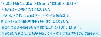 "ZARD 20th YEAR展 ～History of IZUMI SAKAI～"大阪高島屋会場にて設置致しました
【負けないで For Japan】コーナーの募金額合計は、5/11～5/16の開催期間
中￥304,652- となりました。
募金にご協力を頂きました皆様には、厚くお礼申し上げます。
集まりました募金は、高島屋を通じて日本赤十字社に寄付させて頂きます。
