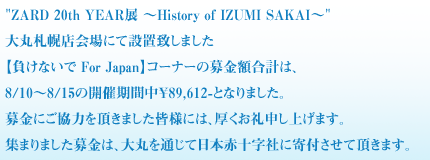 ZARD 20th YEAR展 ～History of IZUMI SAKAI～
大丸札幌店会場にて設置致しました
【負けないで For Japan】コーナーの募金額合計は、
8/10～8/15の開催期間中￥89,612-となりました。
募金にご協力を頂きました皆様には、厚くお礼申し上げます。
集まりました募金は、大丸を通じて日本赤十字社に寄付させて頂きます。
